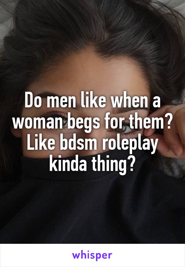 Do men like when a woman begs for them? Like bdsm roleplay kinda thing?