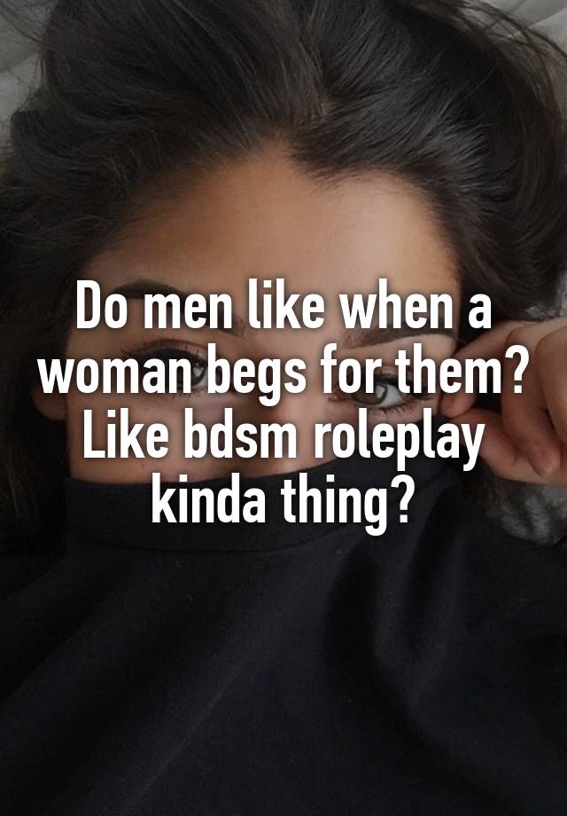 Do men like when a woman begs for them? Like bdsm roleplay kinda thing?