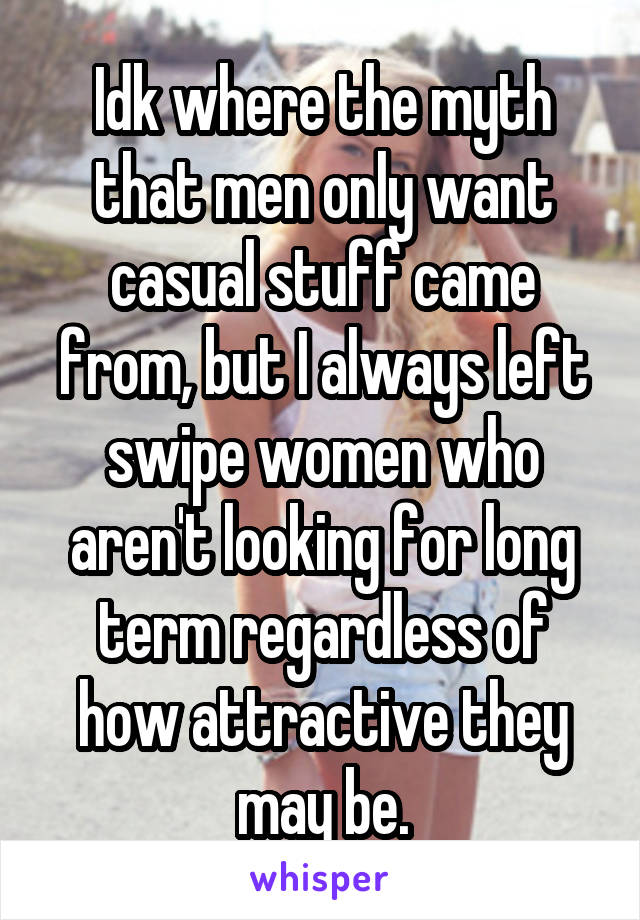 Idk where the myth that men only want casual stuff came from, but I always left swipe women who aren't looking for long term regardless of how attractive they may be.