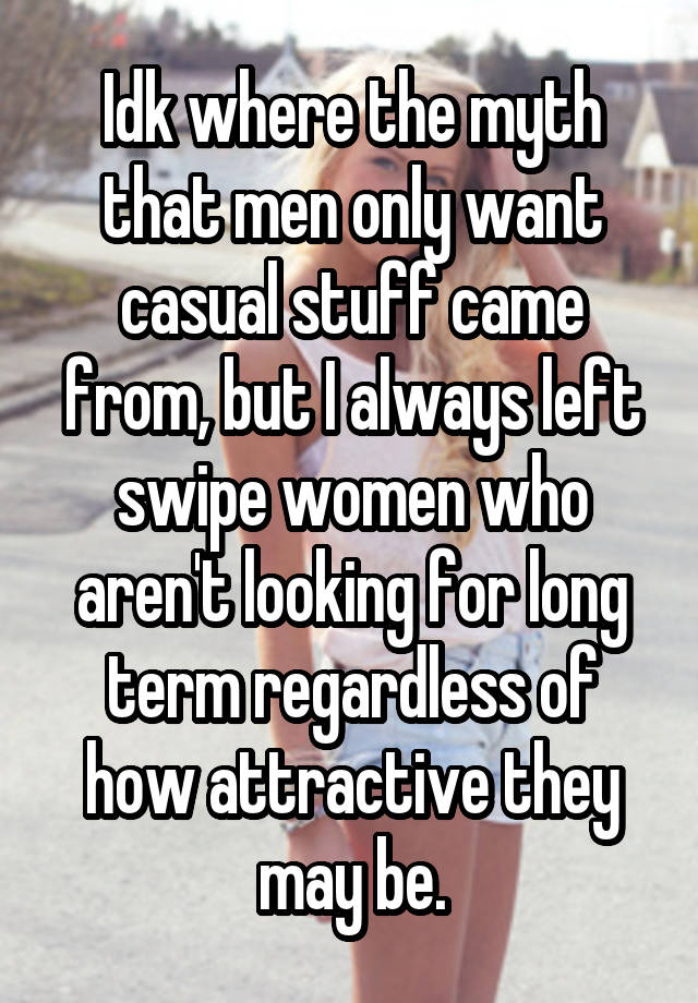 Idk where the myth that men only want casual stuff came from, but I always left swipe women who aren't looking for long term regardless of how attractive they may be.