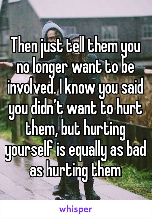 Then just tell them you no longer want to be involved. I know you said you didn’t want to hurt them, but hurting yourself is equally as bad as hurting them