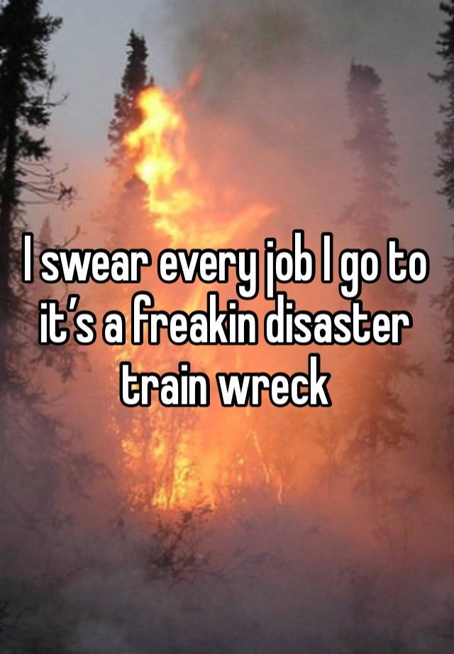 I swear every job I go to it’s a freakin disaster train wreck 