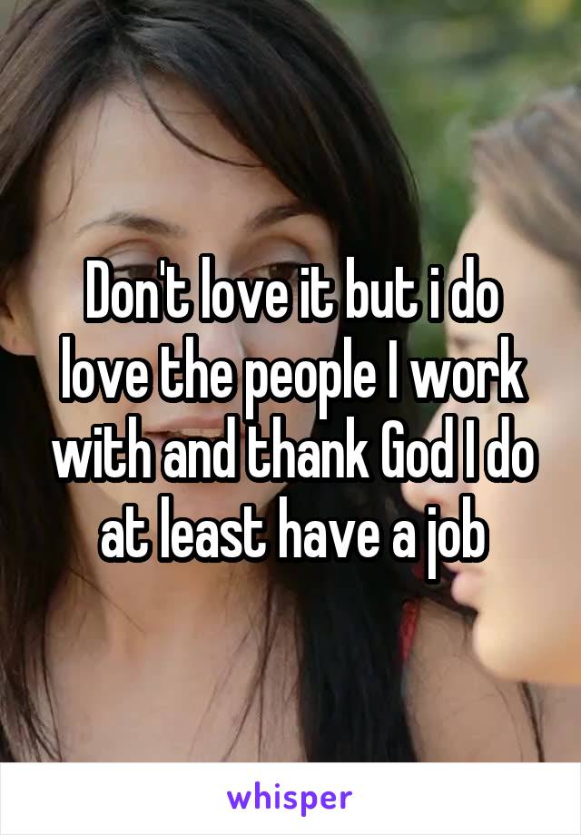 Don't love it but i do love the people I work with and thank God I do at least have a job