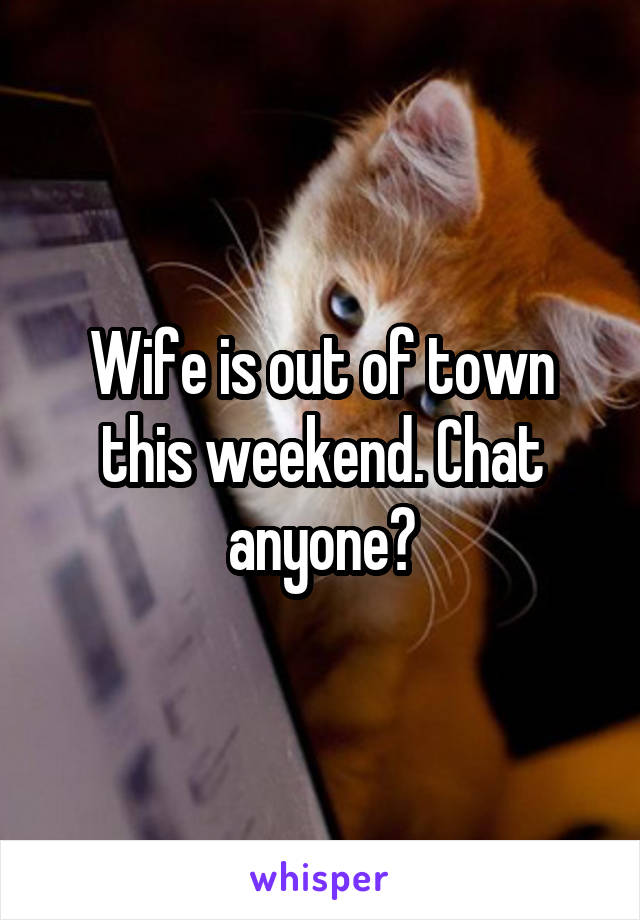 Wife is out of town this weekend. Chat anyone?