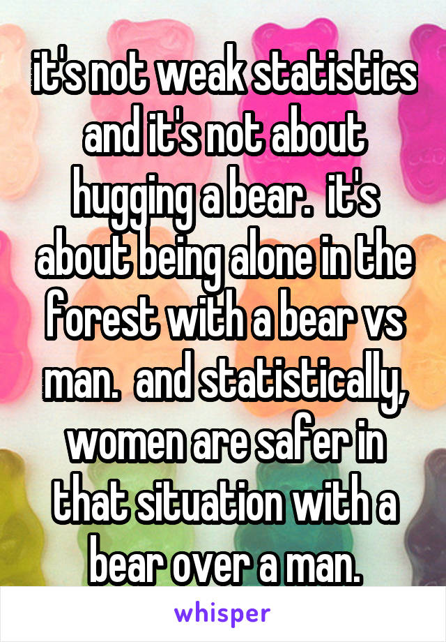 it's not weak statistics and it's not about hugging a bear.  it's about being alone in the forest with a bear vs man.  and statistically, women are safer in that situation with a bear over a man.