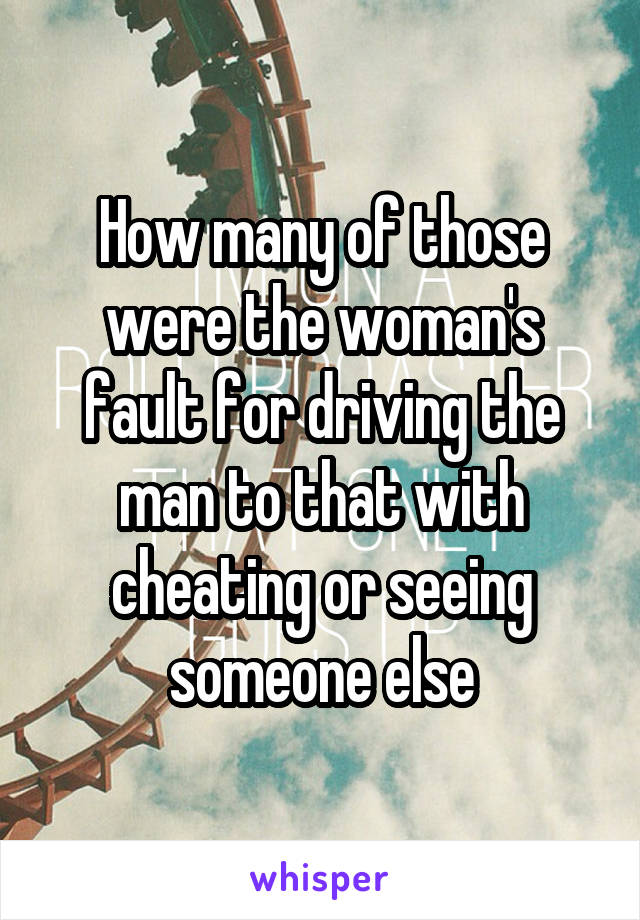 How many of those were the woman's fault for driving the man to that with cheating or seeing someone else