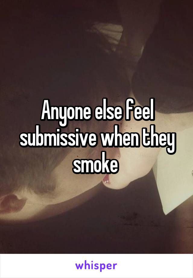 Anyone else feel submissive when they smoke 