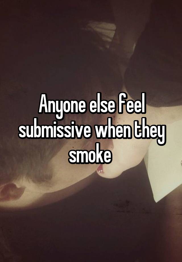 Anyone else feel submissive when they smoke 