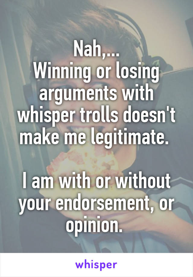 Nah,...
Winning or losing arguments with whisper trolls doesn't make me legitimate. 

I am with or without your endorsement, or opinion. 