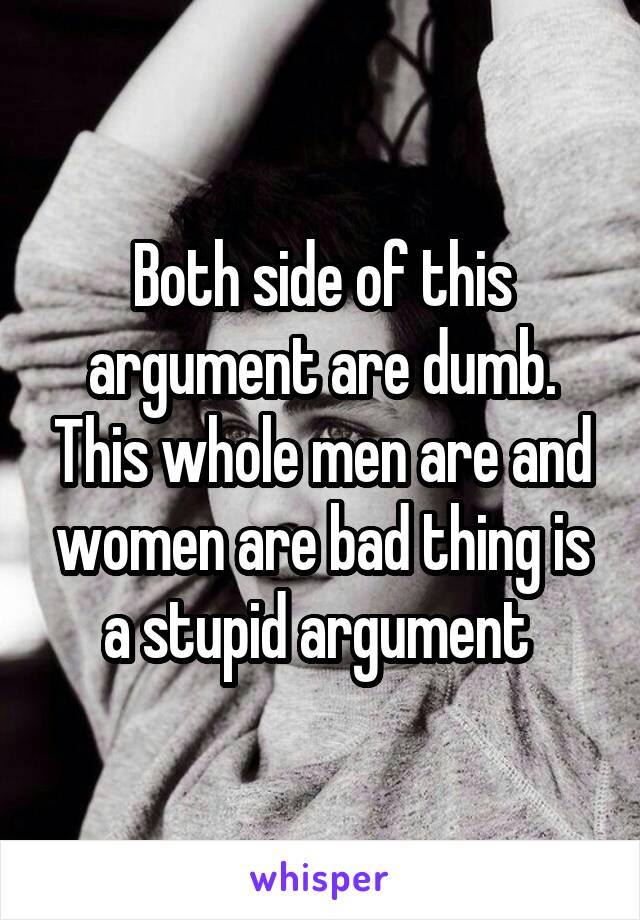 Both side of this argument are dumb. This whole men are and women are bad thing is a stupid argument 