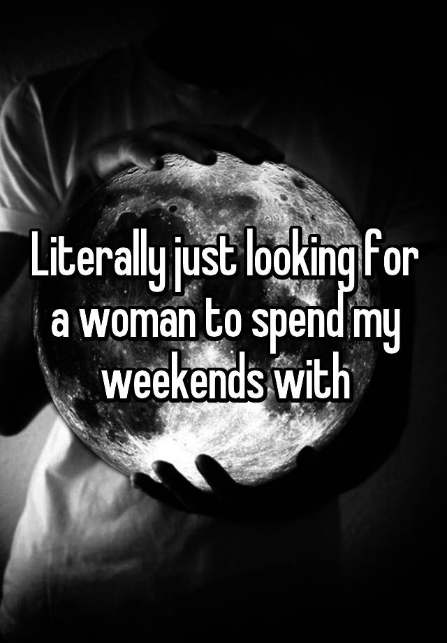 Literally just looking for a woman to spend my weekends with