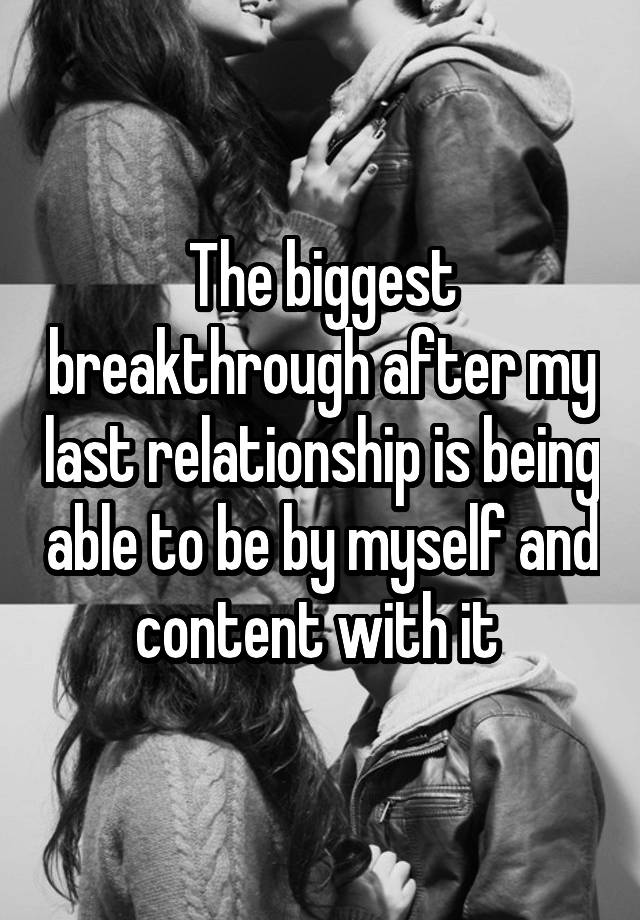 The biggest breakthrough after my last relationship is being able to be by myself and content with it 