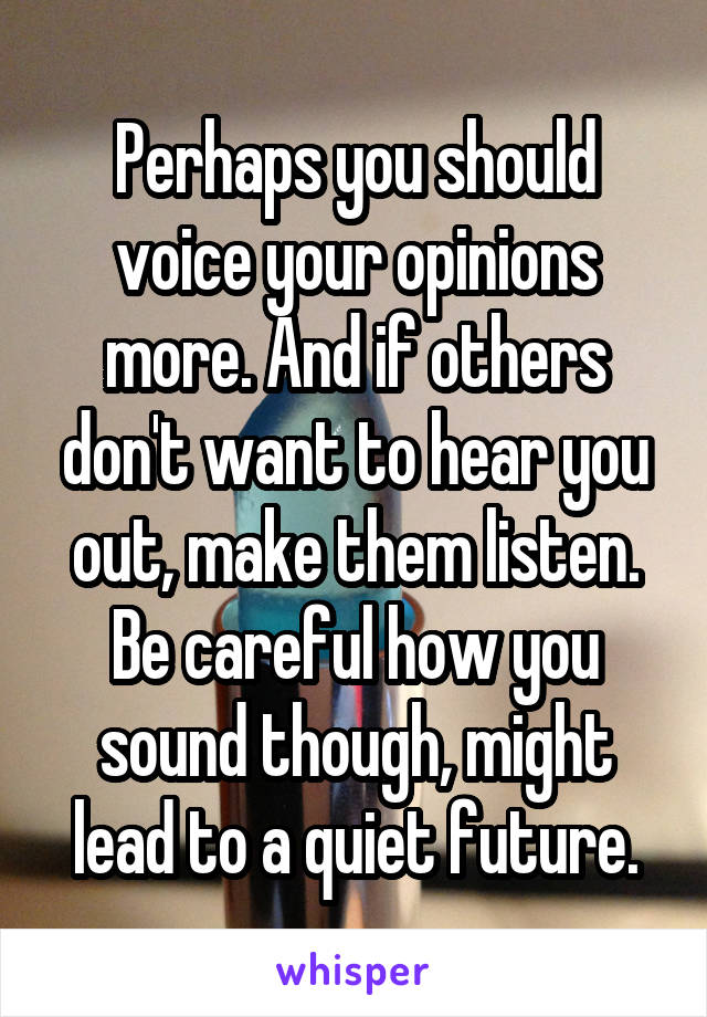 Perhaps you should voice your opinions more. And if others don't want to hear you out, make them listen. Be careful how you sound though, might lead to a quiet future.