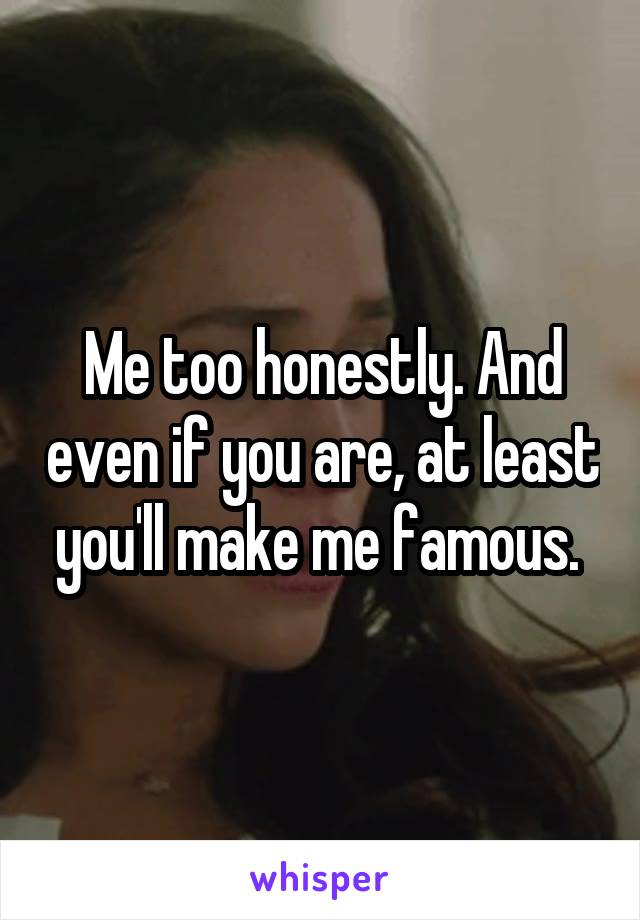 Me too honestly. And even if you are, at least you'll make me famous. 