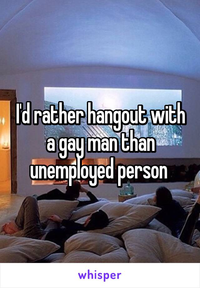 I'd rather hangout with a gay man than unemployed person 