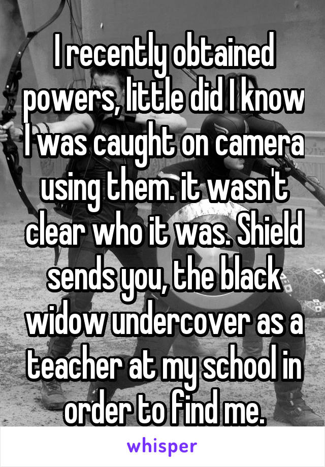 I recently obtained powers, little did I know I was caught on camera using them. it wasn't clear who it was. Shield sends you, the black widow undercover as a teacher at my school in order to find me.