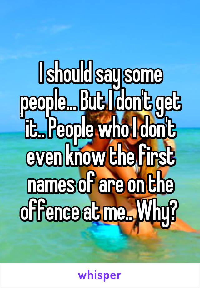 I should say some people... But I don't get it.. People who I don't even know the first names of are on the offence at me.. Why? 