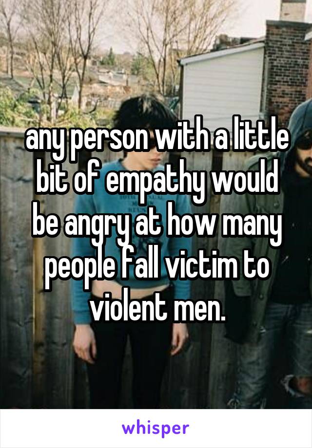 any person with a little bit of empathy would be angry at how many people fall victim to violent men.