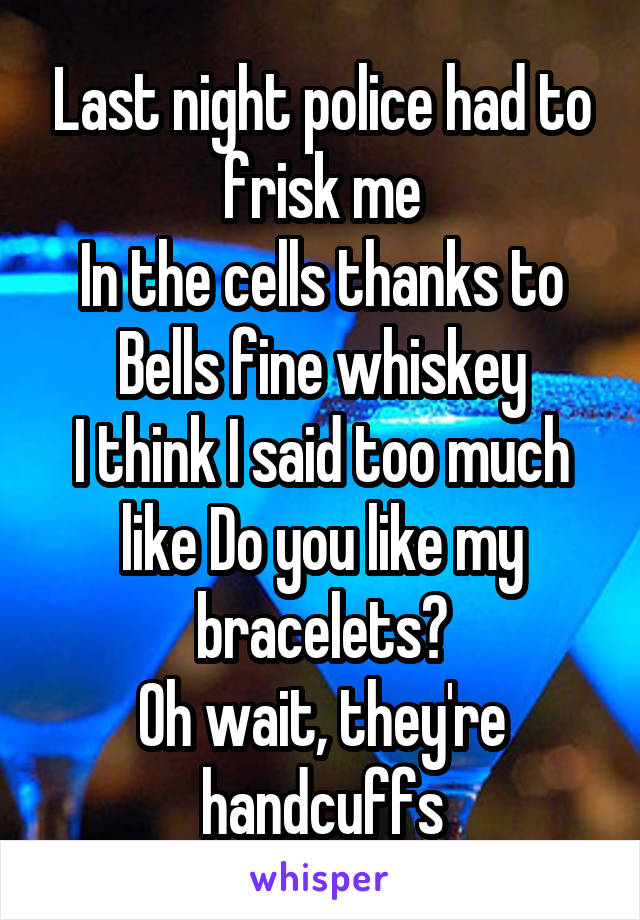 Last night police had to frisk me
In the cells thanks to Bells fine whiskey
I think I said too much like Do you like my bracelets?
Oh wait, they're handcuffs
