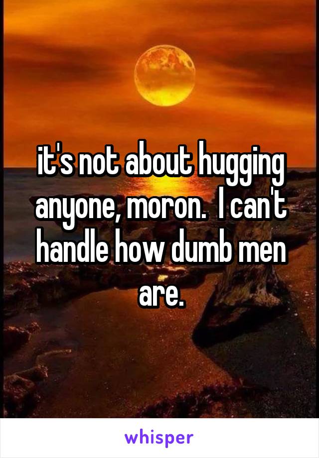 it's not about hugging anyone, moron.  I can't handle how dumb men are.