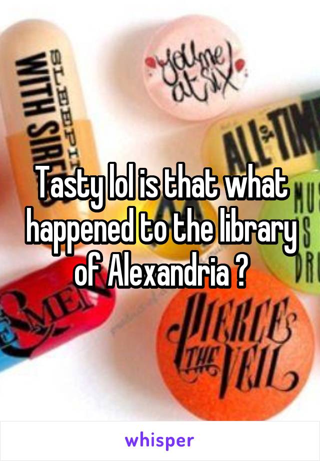 Tasty lol is that what happened to the library of Alexandria ?