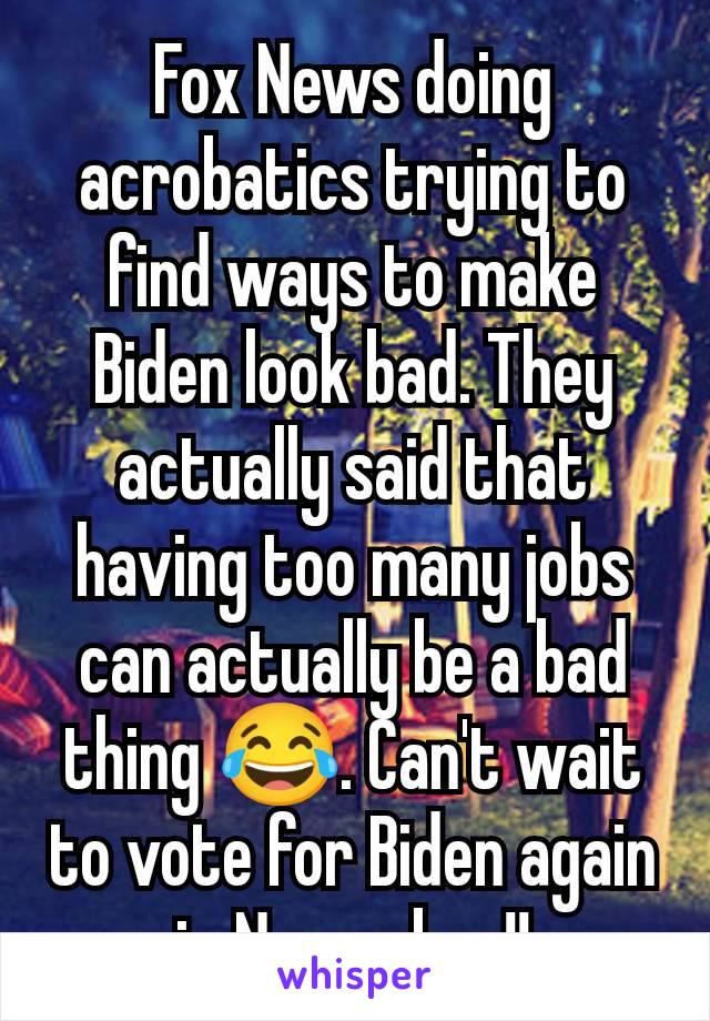 Fox News doing acrobatics trying to find ways to make Biden look bad. They actually said that having too many jobs can actually be a bad thing 😂. Can't wait to vote for Biden again in November!!
