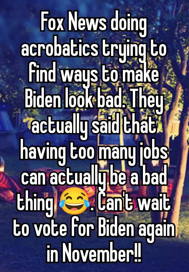 Fox News doing acrobatics trying to find ways to make Biden look bad. They actually said that having too many jobs can actually be a bad thing 😂. Can't wait to vote for Biden again in November!!