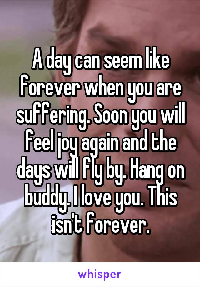 A day can seem like forever when you are suffering. Soon you will feel joy again and the days will fly by. Hang on buddy. I love you. This isn't forever.