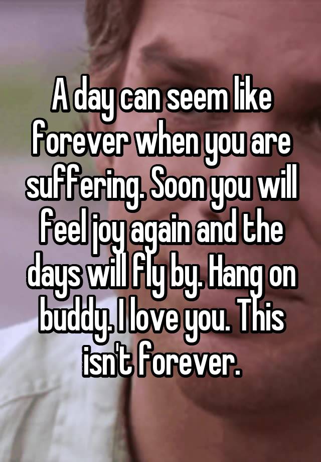 A day can seem like forever when you are suffering. Soon you will feel joy again and the days will fly by. Hang on buddy. I love you. This isn't forever.