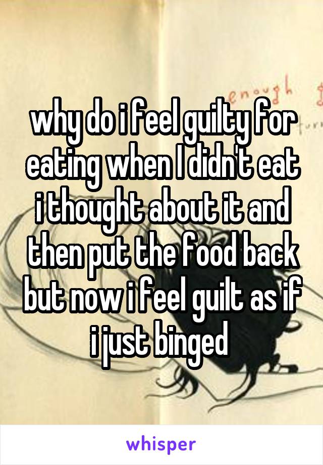 why do i feel guilty for eating when I didn't eat i thought about it and then put the food back but now i feel guilt as if i just binged 