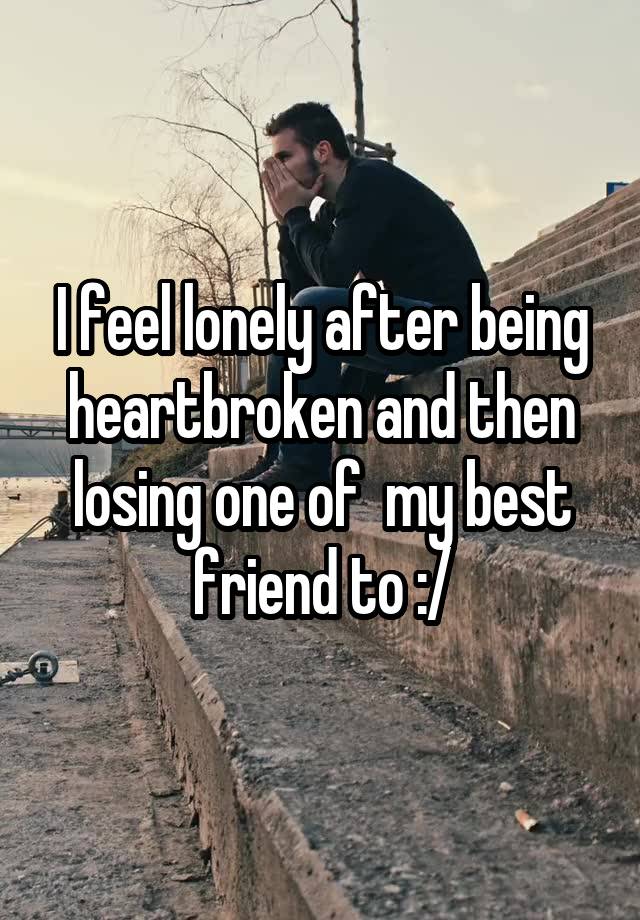 I feel lonely after being heartbroken and then losing one of  my best friend to :/