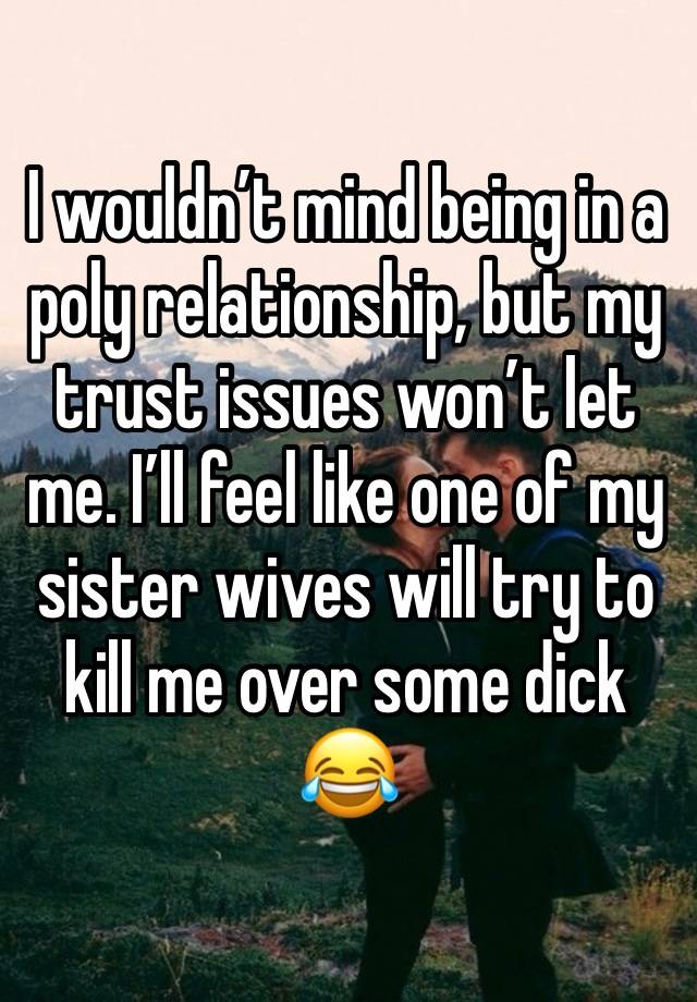 I wouldn’t mind being in a poly relationship, but my trust issues won’t let me. I’ll feel like one of my sister wives will try to kill me over some dick😂