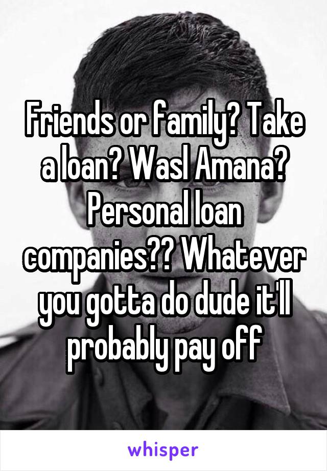 Friends or family? Take a loan? Wasl Amana? Personal loan companies?? Whatever you gotta do dude it'll probably pay off