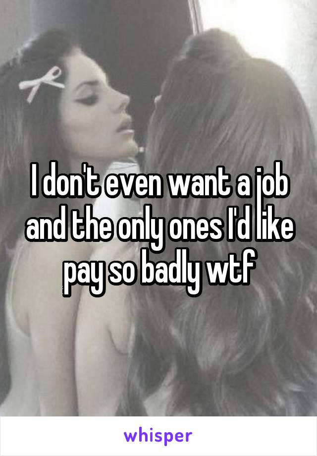 I don't even want a job and the only ones I'd like pay so badly wtf