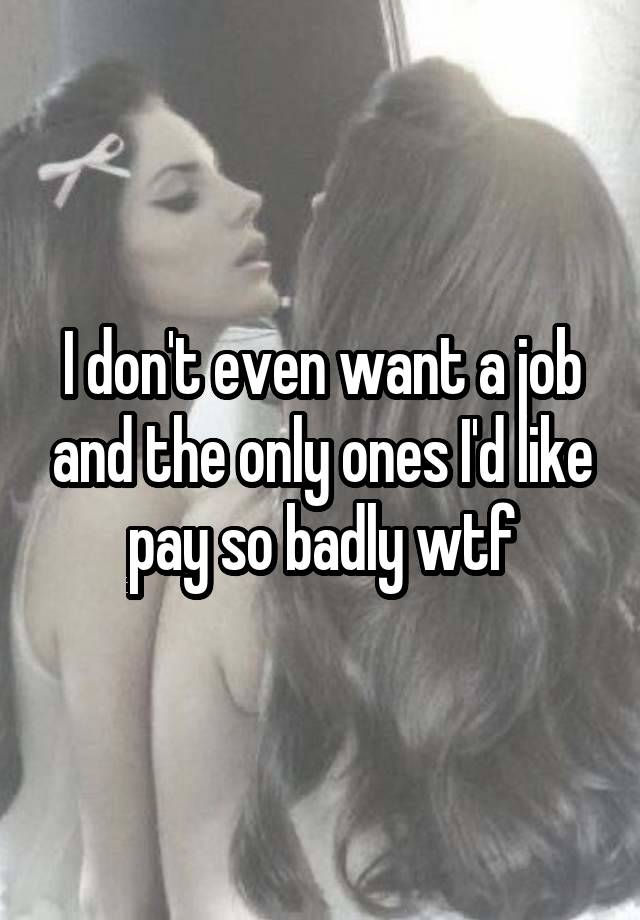 I don't even want a job and the only ones I'd like pay so badly wtf