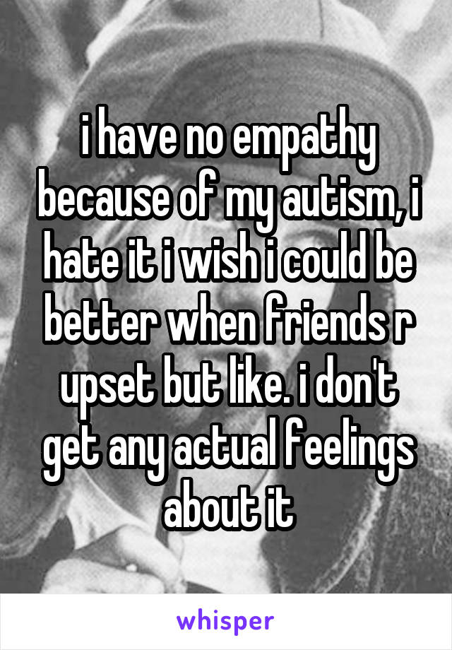 i have no empathy because of my autism, i hate it i wish i could be better when friends r upset but like. i don't get any actual feelings about it