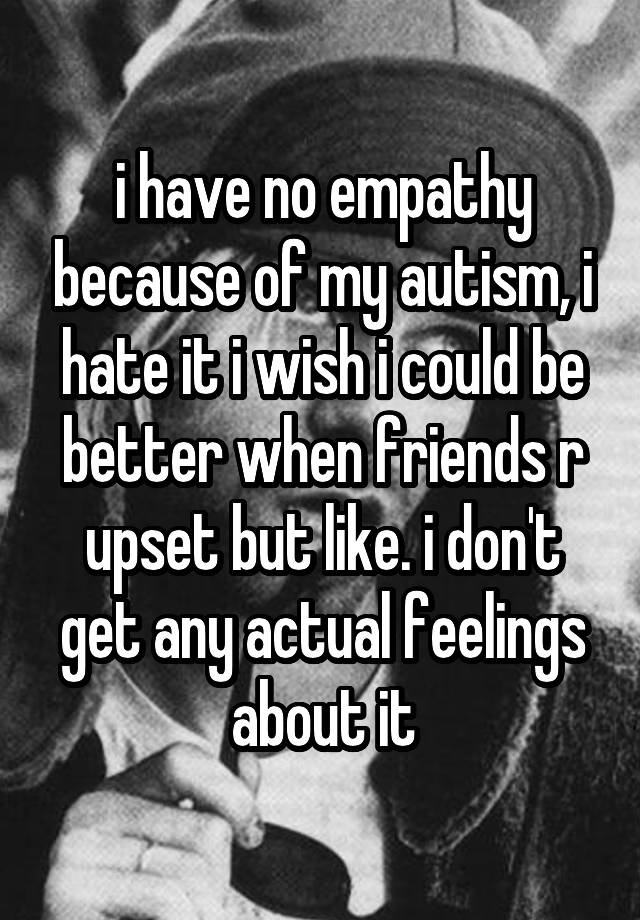 i have no empathy because of my autism, i hate it i wish i could be better when friends r upset but like. i don't get any actual feelings about it