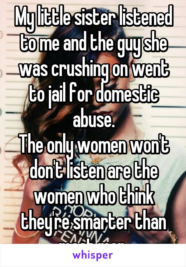 My little sister listened to me and the guy she was crushing on went to jail for domestic abuse.
The only women won't don't listen are the women who think they're smarter than most men.