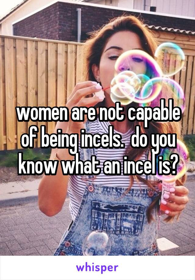 women are not capable of being incels.  do you know what an incel is?