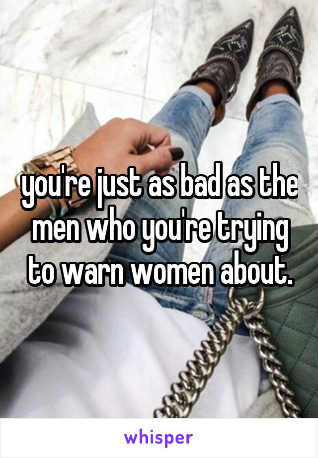 you're just as bad as the men who you're trying to warn women about.