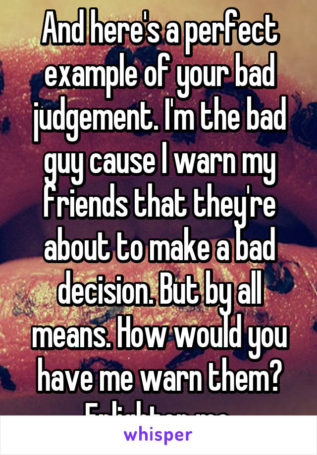 And here's a perfect example of your bad judgement. I'm the bad guy cause I warn my friends that they're about to make a bad decision. But by all means. How would you have me warn them? Enlighten me.