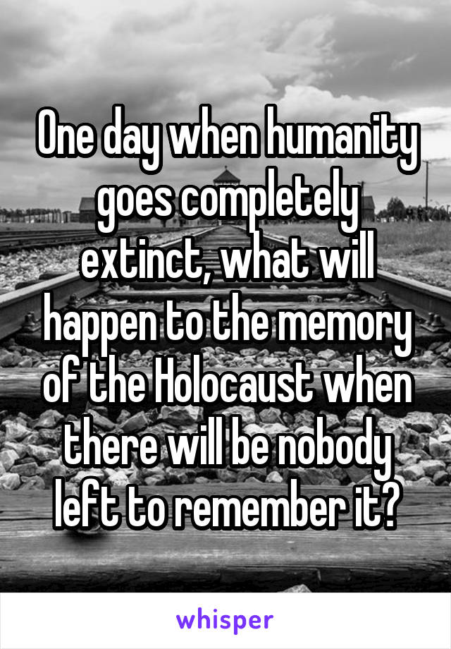 One day when humanity goes completely extinct, what will happen to the memory of the Holocaust when there will be nobody left to remember it?