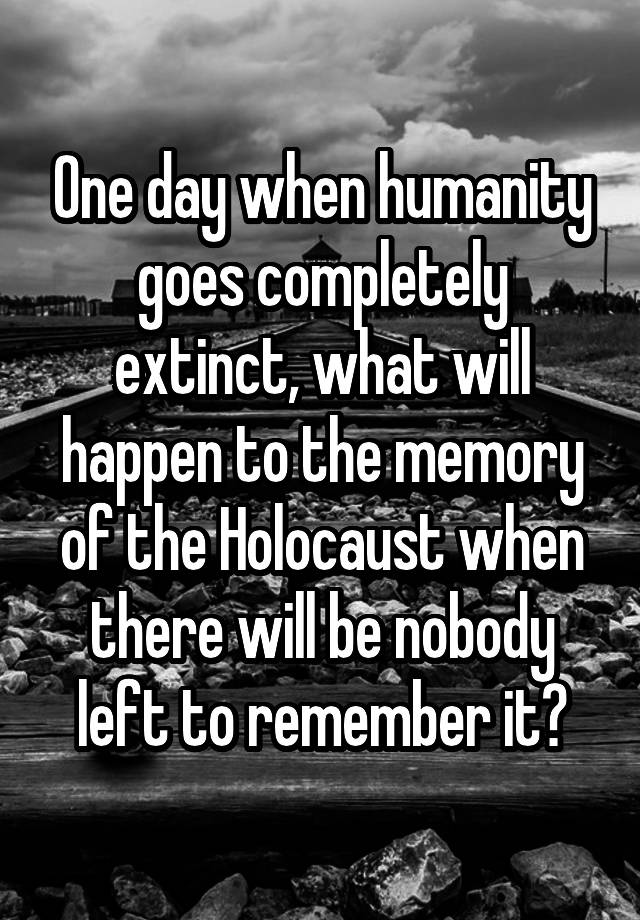 One day when humanity goes completely extinct, what will happen to the memory of the Holocaust when there will be nobody left to remember it?