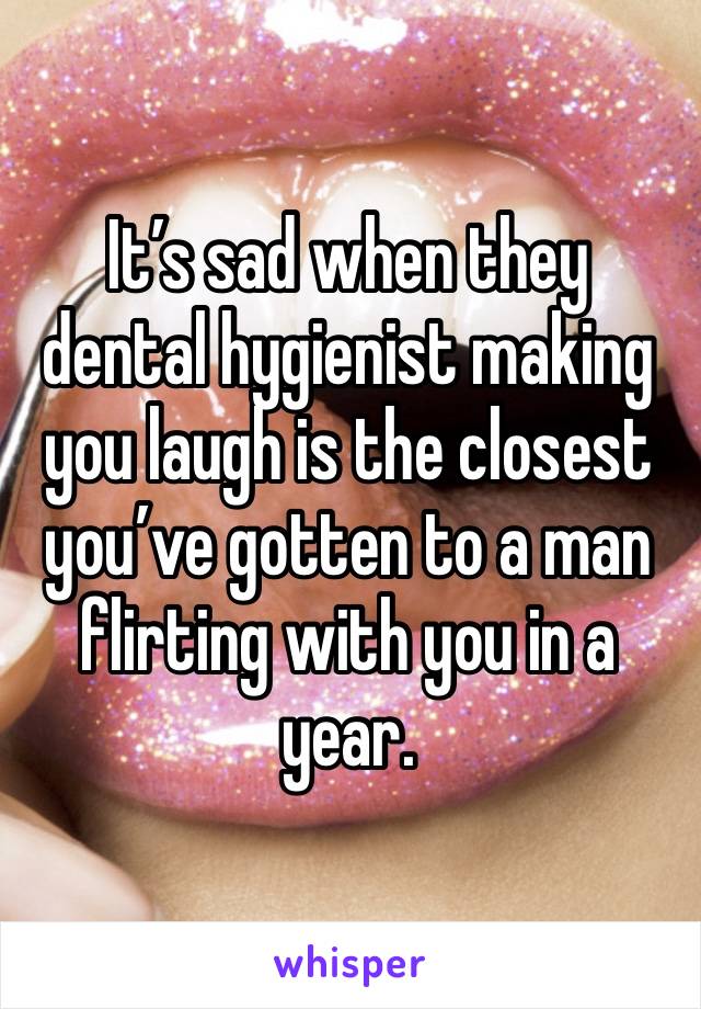 It’s sad when they dental hygienist making you laugh is the closest you’ve gotten to a man flirting with you in a year.