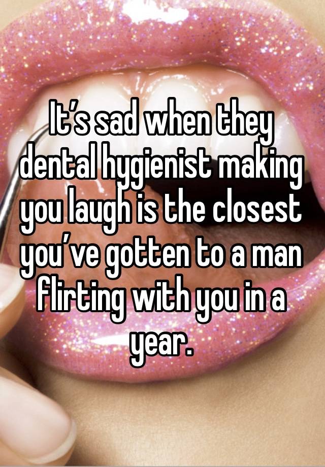 It’s sad when they dental hygienist making you laugh is the closest you’ve gotten to a man flirting with you in a year.