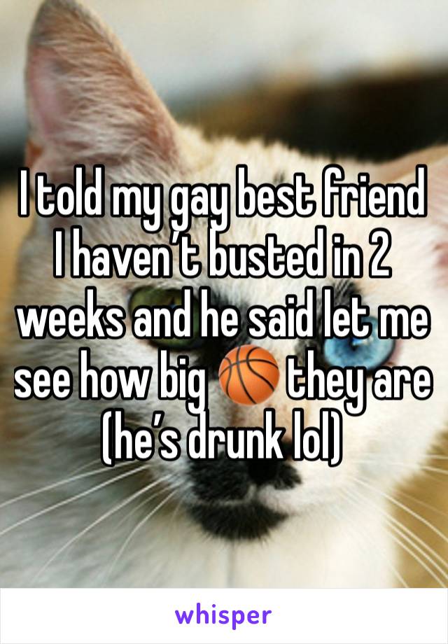 I told my gay best friend I haven’t busted in 2 weeks and he said let me see how big 🏀 they are (he’s drunk lol)