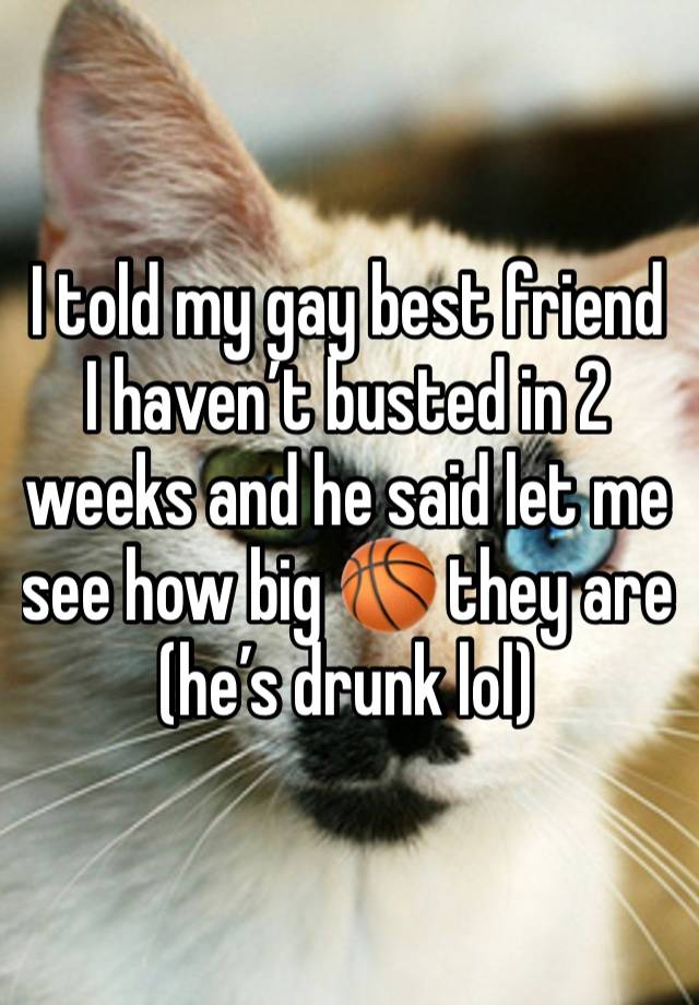 I told my gay best friend I haven’t busted in 2 weeks and he said let me see how big 🏀 they are (he’s drunk lol)