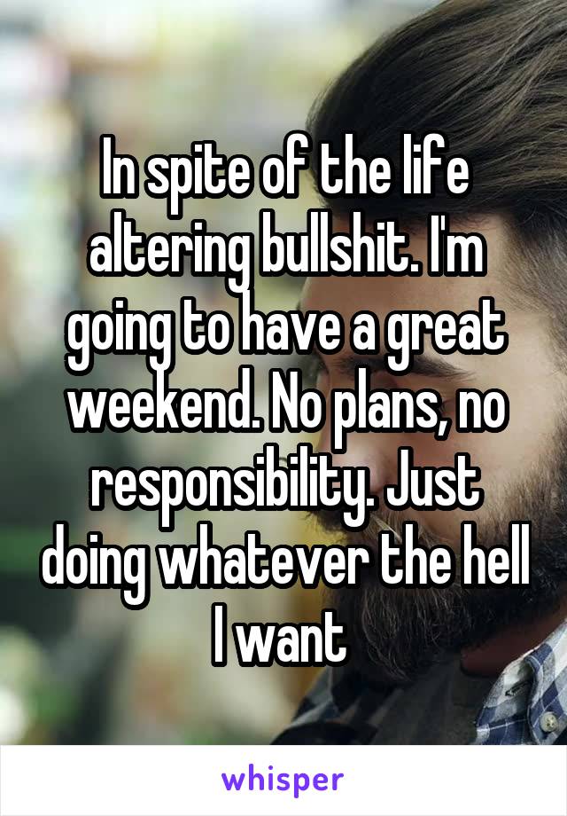 In spite of the life altering bullshit. I'm going to have a great weekend. No plans, no responsibility. Just doing whatever the hell I want 