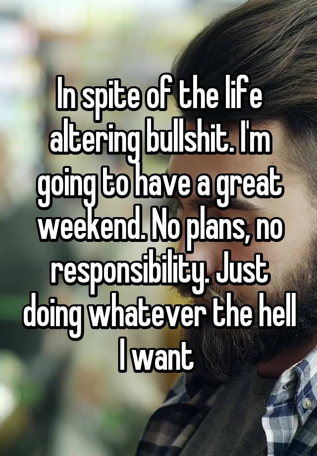 In spite of the life altering bullshit. I'm going to have a great weekend. No plans, no responsibility. Just doing whatever the hell I want 