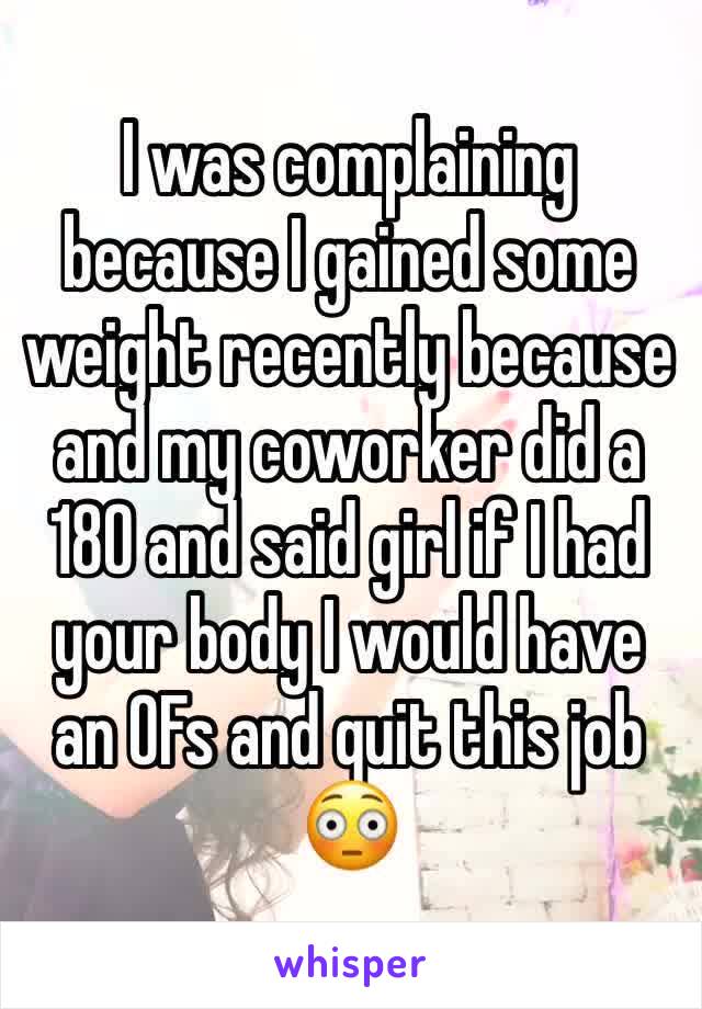 I was complaining because I gained some weight recently because and my coworker did a 180 and said girl if I had your body I would have an OFs and quit this job 😳